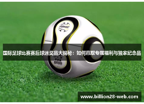 国际足球比赛赛后球迷奖品大揭秘：如何赢取专属福利与独家纪念品