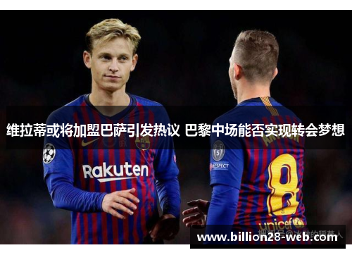 维拉蒂或将加盟巴萨引发热议 巴黎中场能否实现转会梦想