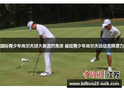 国际青少年高尔夫球大赛激烈角逐 展现青少年高尔夫运动无限潜力