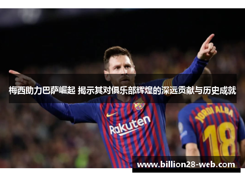 梅西助力巴萨崛起 揭示其对俱乐部辉煌的深远贡献与历史成就